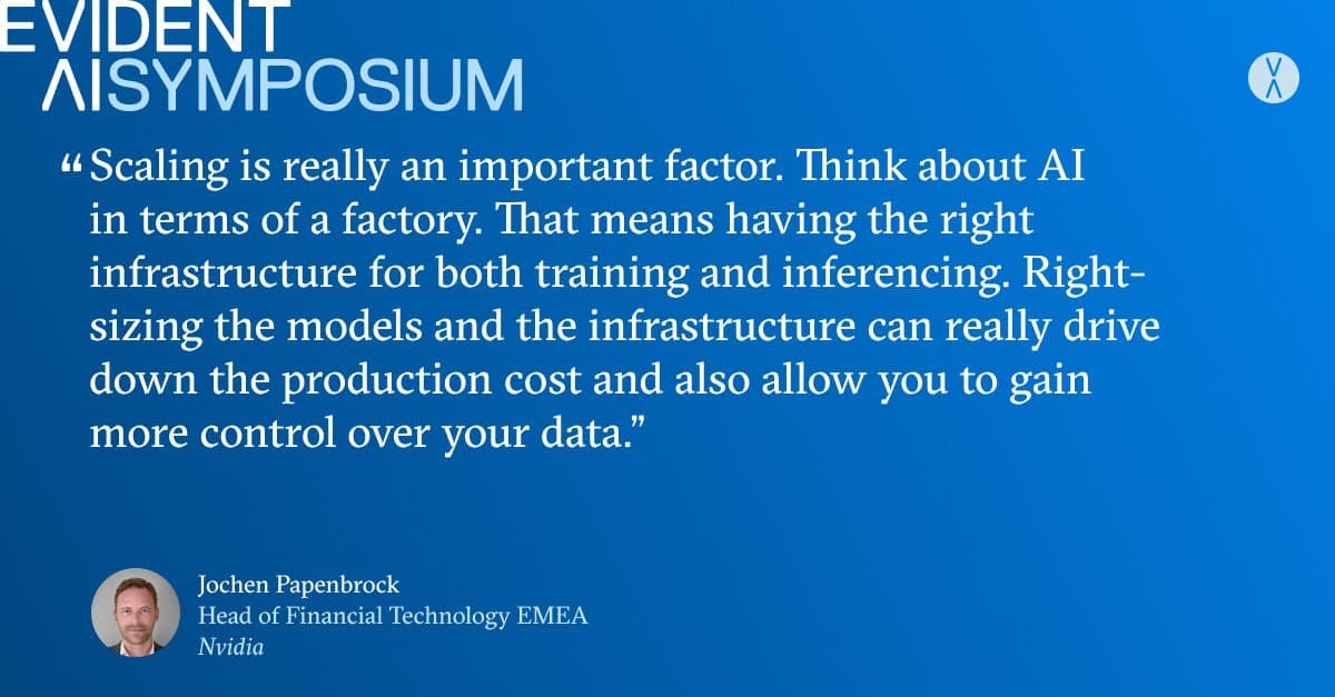 Quote from Jochen Papenbrock, Head of Financial Technology EMEA at Nvidia, for the Evident AI Symposium: 'Scaling is really an important factor. Think about AI in terms of a factory. That means having the right infrastructure for both training and inferencing. Right-sizing the models and the infrastructure can really drive down the production cost and also allow you to gain more control over your data.'